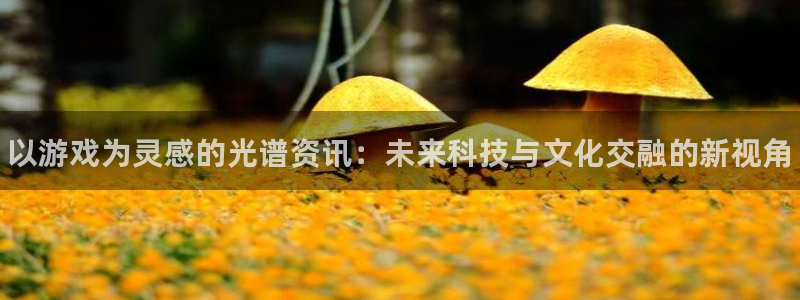 天美娱乐咨询：以游戏为灵感的光谱资讯：未来科技与文化交融的新