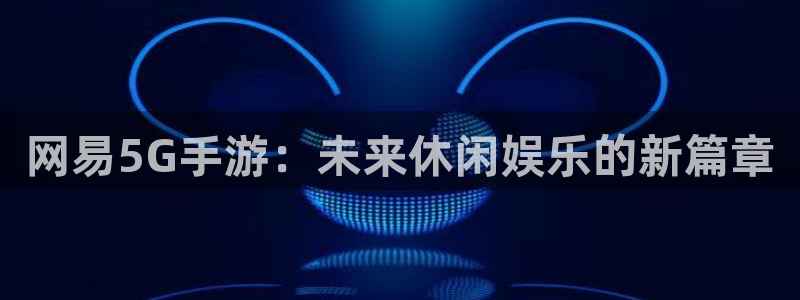 天美娱乐注册测速：网易5G手游：未来休闲娱乐的新篇章